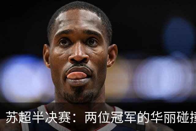 苏超半决赛：两位冠军的华丽碰撞